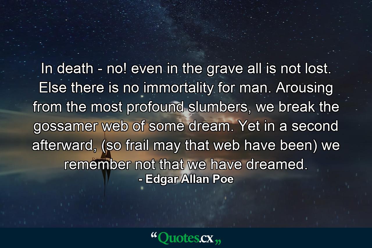 In death - no! even in the grave all is not lost. Else there is no immortality for man. Arousing from the most profound slumbers, we break the gossamer web of some dream. Yet in a second afterward, (so frail may that web have been) we remember not that we have dreamed. - Quote by Edgar Allan Poe