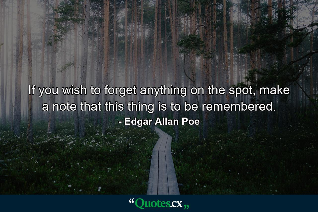 If you wish to forget anything on the spot, make a note that this thing is to be remembered. - Quote by Edgar Allan Poe