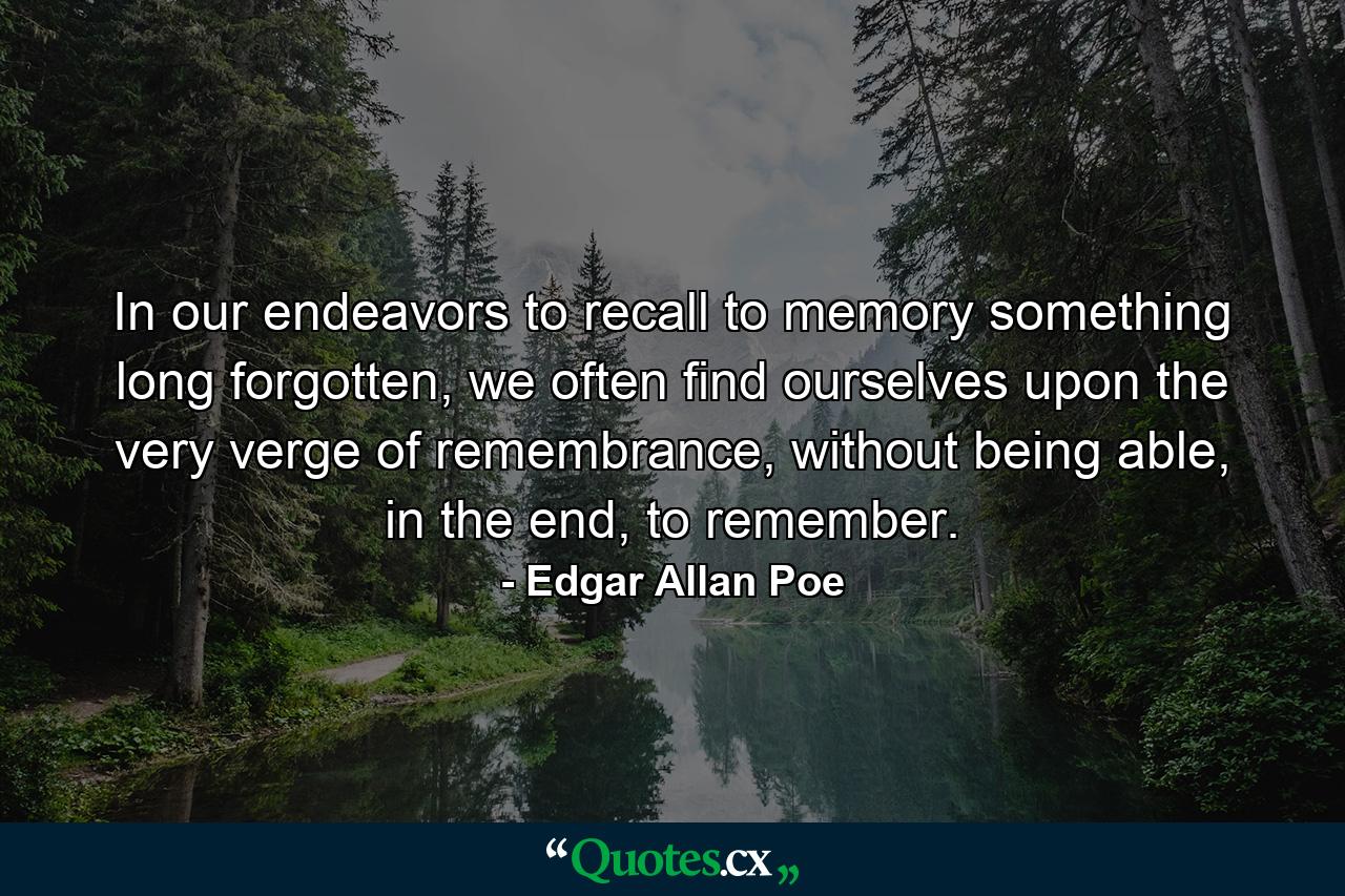 In our endeavors to recall to memory something long forgotten, we often find ourselves upon the very verge of remembrance, without being able, in the end, to remember. - Quote by Edgar Allan Poe