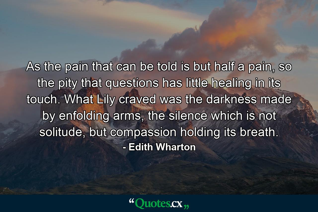 As the pain that can be told is but half a pain, so the pity that questions has little healing in its touch. What Lily craved was the darkness made by enfolding arms, the silence which is not solitude, but compassion holding its breath. - Quote by Edith Wharton