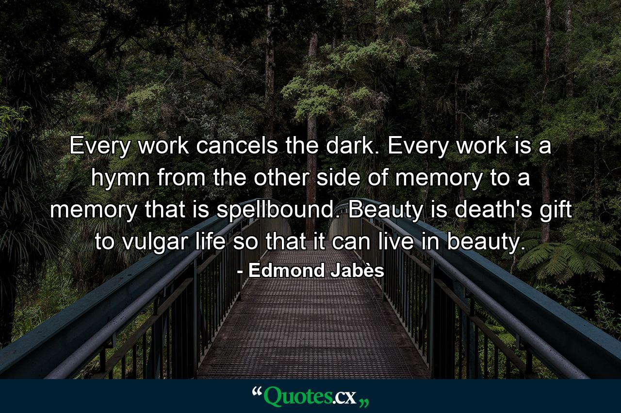 Every work cancels the dark. Every work is a hymn from the other side of memory to a memory that is spellbound. Beauty is death's gift to vulgar life so that it can live in beauty. - Quote by Edmond Jabès