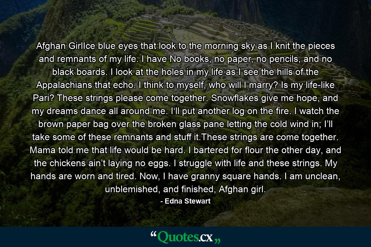 Afghan GirlIce blue eyes that look to the morning sky as I knit the pieces and remnants of my life. I have No books, no paper, no pencils, and no black boards. I look at the holes in my life as I see the hills of the Appalachians that echo. I think to myself, who will I marry? Is my life-like Pari? These strings please come together. Snowflakes give me hope, and my dreams dance all around me. I‘ll put another log on the fire. I watch the brown paper bag over the broken glass pane letting the cold wind in; I’ll take some of these remnants and stuff it.These strings are come together. Mama told me that life would be hard. I bartered for flour the other day, and the chickens ain’t laying no eggs. I struggle with life and these strings. My hands are worn and tired. Now, I have granny square hands. I am unclean, unblemished, and finished, Afghan girl. - Quote by Edna Stewart