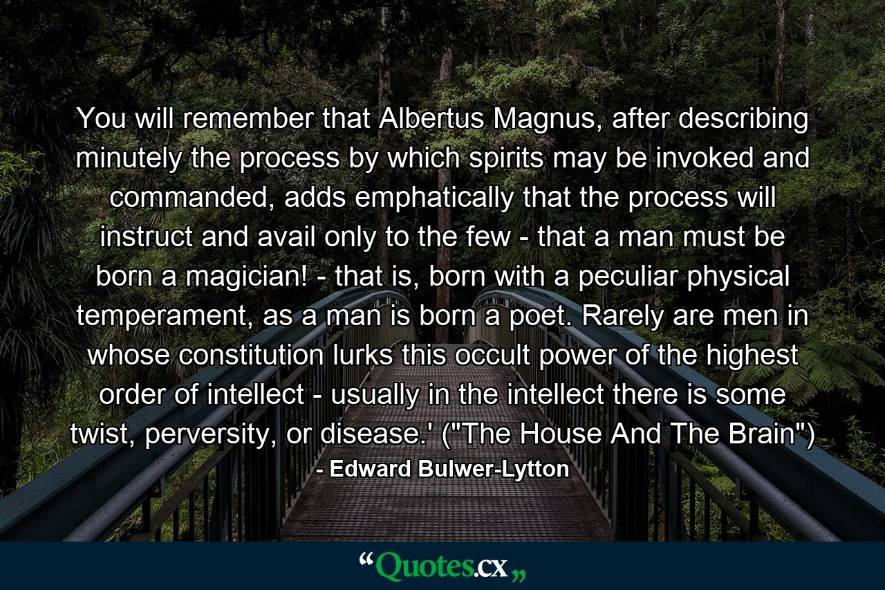 You will remember that Albertus Magnus, after describing minutely the process by which spirits may be invoked and commanded, adds emphatically that the process will instruct and avail only to the few - that a man must be born a magician! - that is, born with a peculiar physical temperament, as a man is born a poet. Rarely are men in whose constitution lurks this occult power of the highest order of intellect - usually in the intellect there is some twist, perversity, or disease.' (