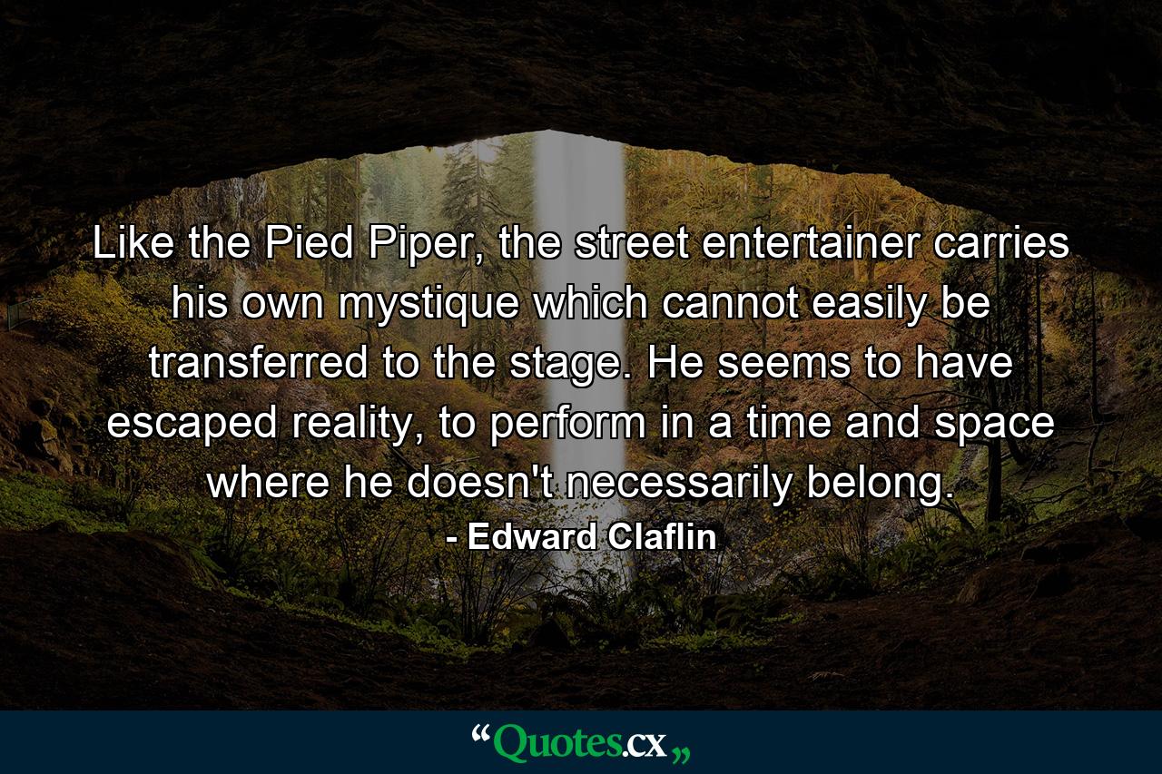 Like the Pied Piper, the street entertainer carries his own mystique which cannot easily be transferred to the stage. He seems to have escaped reality, to perform in a time and space where he doesn't necessarily belong. - Quote by Edward Claflin