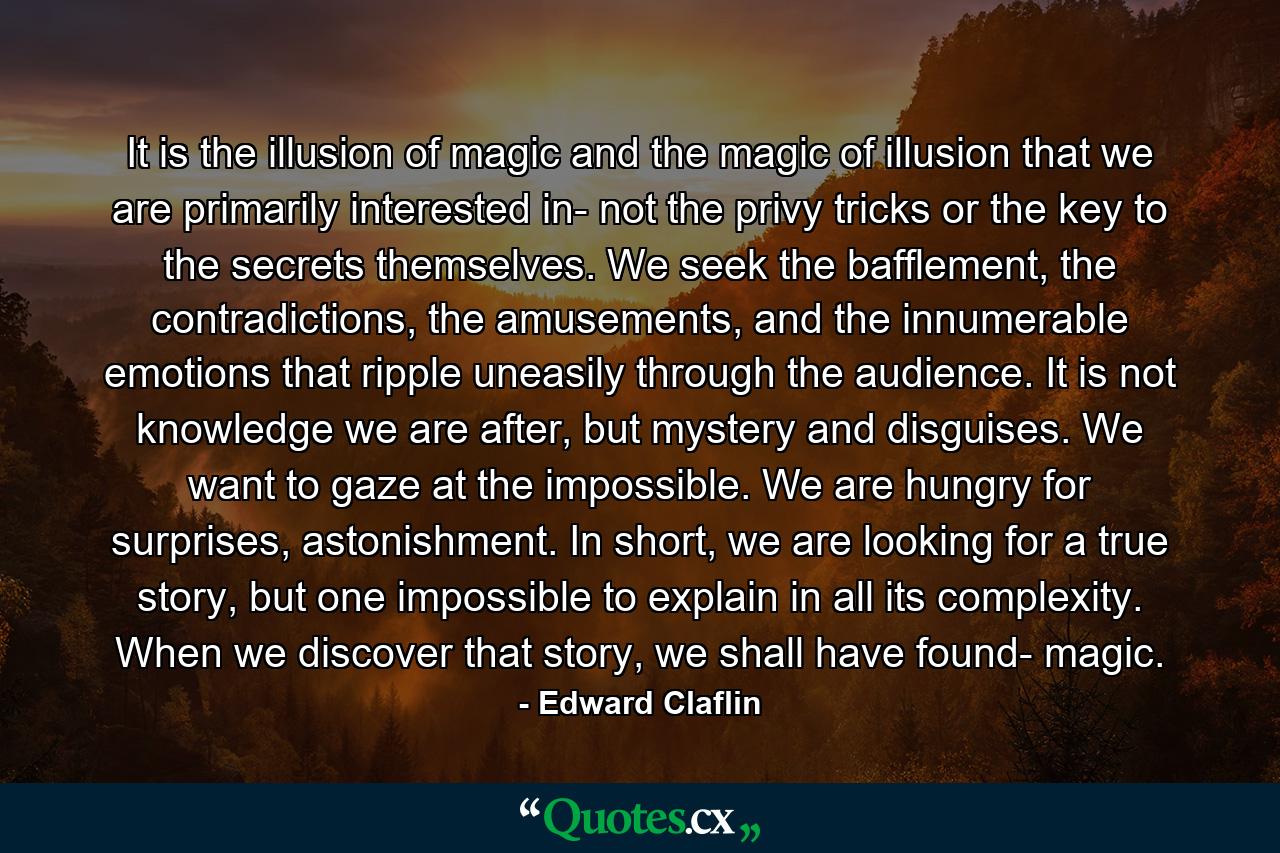 It is the illusion of magic and the magic of illusion that we are primarily interested in- not the privy tricks or the key to the secrets themselves. We seek the bafflement, the contradictions, the amusements, and the innumerable emotions that ripple uneasily through the audience. It is not knowledge we are after, but mystery and disguises. We want to gaze at the impossible. We are hungry for surprises, astonishment. In short, we are looking for a true story, but one impossible to explain in all its complexity. When we discover that story, we shall have found- magic. - Quote by Edward Claflin