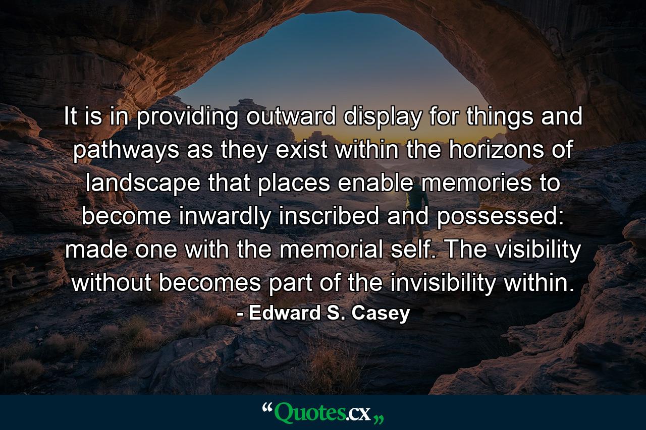 It is in providing outward display for things and pathways as they exist within the horizons of landscape that places enable memories to become inwardly inscribed and possessed: made one with the memorial self. The visibility without becomes part of the invisibility within. - Quote by Edward S. Casey