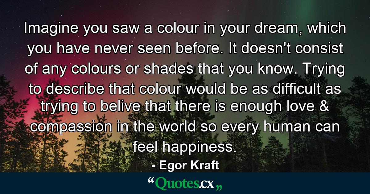 Imagine you saw a colour in your dream, which you have never seen before. It doesn't consist of any colours or shades that you know. Trying to describe that colour would be as difficult as trying to belive that there is enough love & compassion in the world so every human can feel happiness. - Quote by Egor Kraft