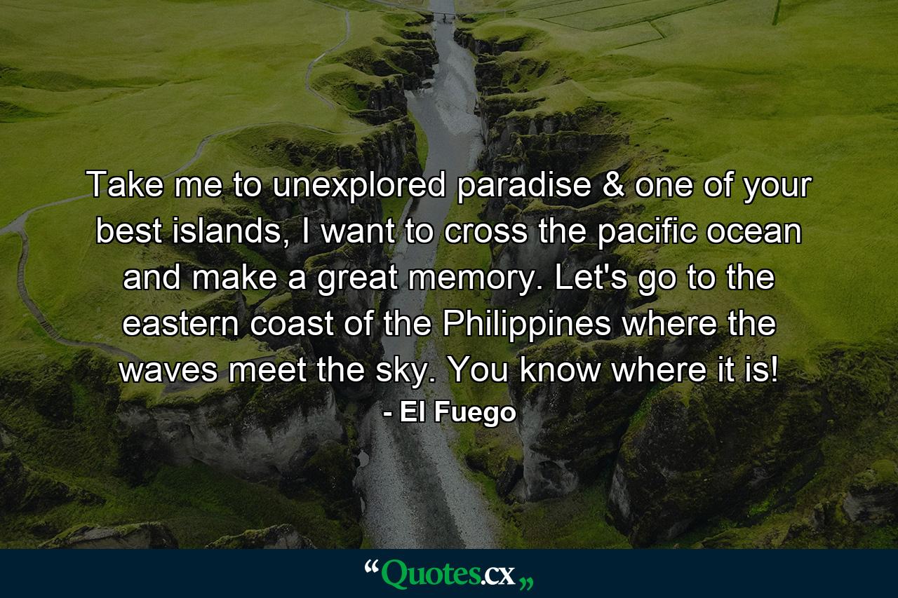 Take me to unexplored paradise & one of your best islands, I want to cross the pacific ocean and make a great memory. Let's go to the eastern coast of the Philippines where the waves meet the sky. You know where it is! - Quote by El Fuego