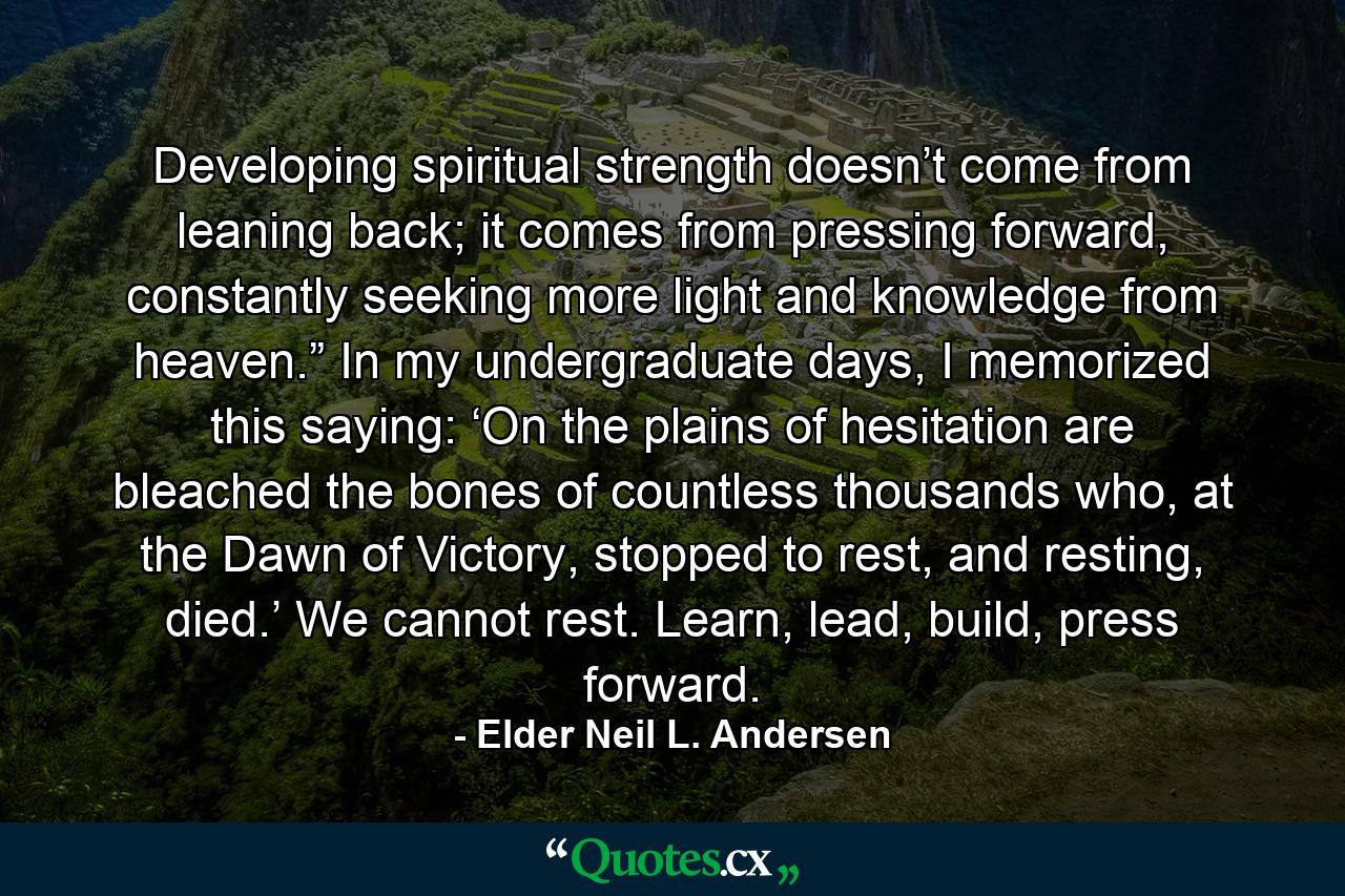 Developing spiritual strength doesn’t come from leaning back; it comes from pressing forward, constantly seeking more light and knowledge from heaven.” In my undergraduate days, I memorized this saying: ‘On the plains of hesitation are bleached the bones of countless thousands who, at the Dawn of Victory, stopped to rest, and resting, died.’ We cannot rest. Learn, lead, build, press forward. - Quote by Elder Neil L. Andersen