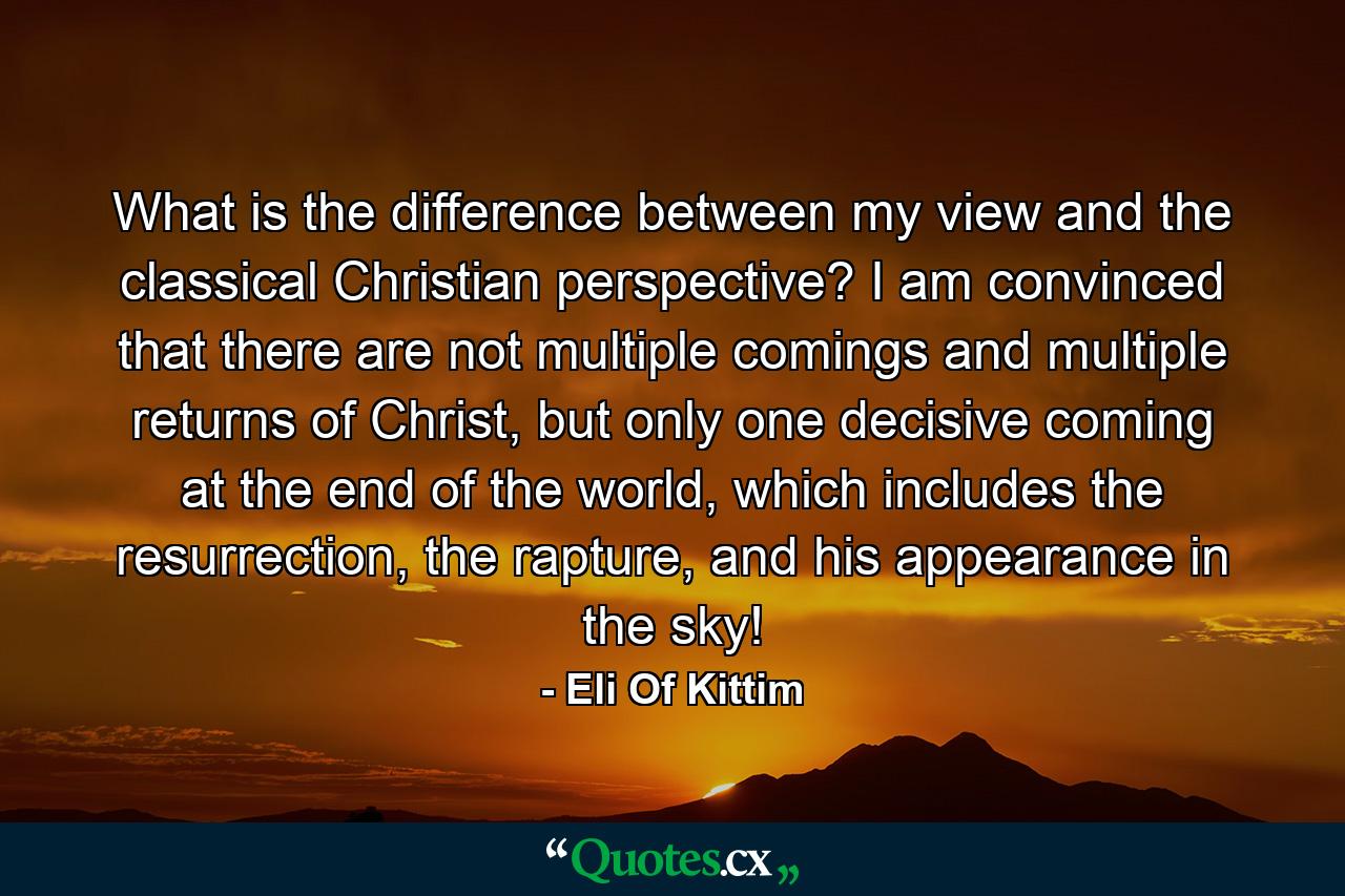 What is the difference between my view and the classical Christian perspective? I am convinced that there are not multiple comings and multiple returns of Christ, but only one decisive coming at the end of the world, which includes the resurrection, the rapture, and his appearance in the sky! - Quote by Eli Of Kittim