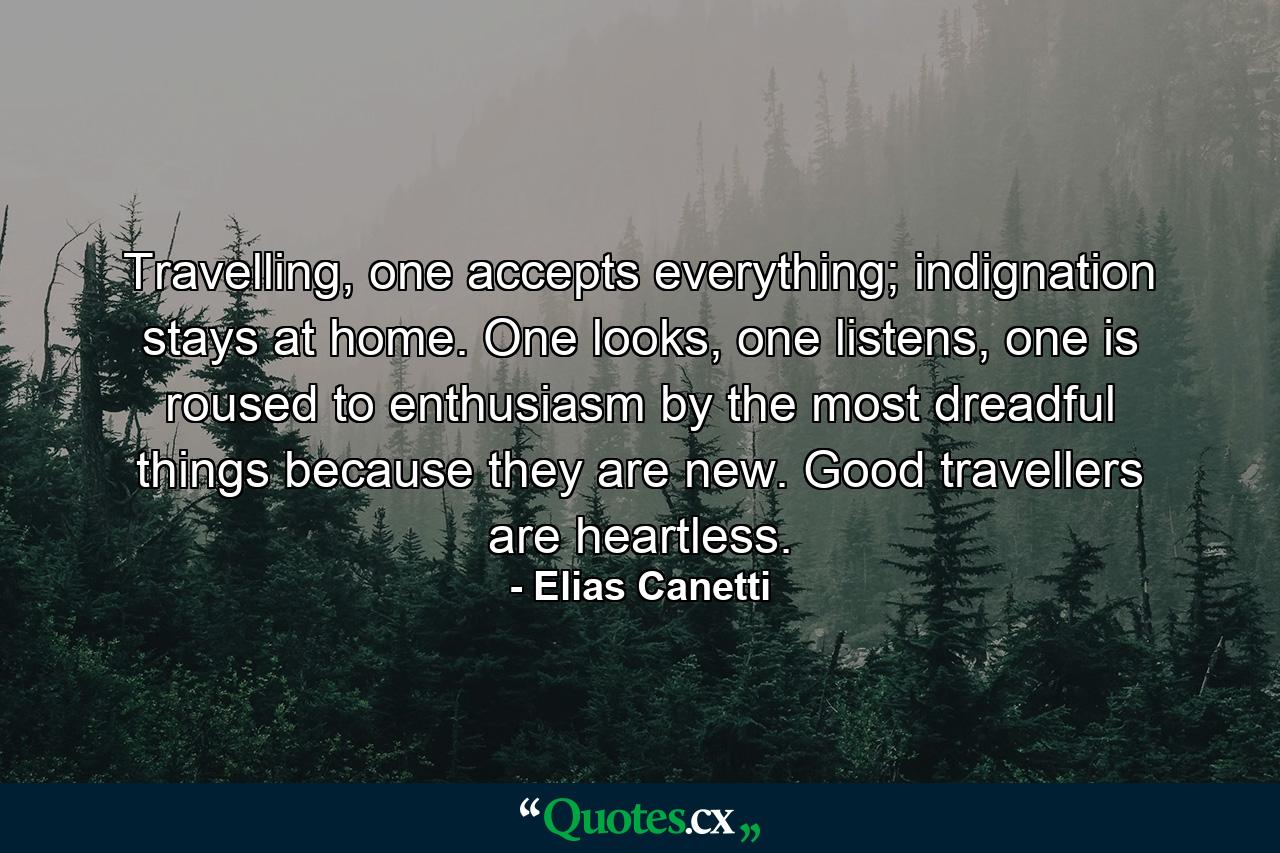 Travelling, one accepts everything; indignation stays at home. One looks, one listens, one is roused to enthusiasm by the most dreadful things because they are new. Good travellers are heartless. - Quote by Elias Canetti