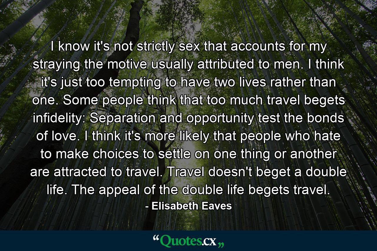 I know it's not strictly sex that accounts for my straying the motive usually attributed to men. I think it's just too tempting to have two lives rather than one. Some people think that too much travel begets infidelity: Separation and opportunity test the bonds of love. I think it's more likely that people who hate to make choices to settle on one thing or another are attracted to travel. Travel doesn't beget a double life. The appeal of the double life begets travel. - Quote by Elisabeth Eaves