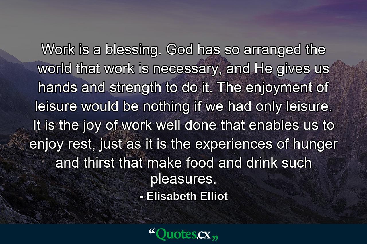 Work is a blessing. God has so arranged the world that work is necessary, and He gives us hands and strength to do it. The enjoyment of leisure would be nothing if we had only leisure. It is the joy of work well done that enables us to enjoy rest, just as it is the experiences of hunger and thirst that make food and drink such pleasures. - Quote by Elisabeth Elliot