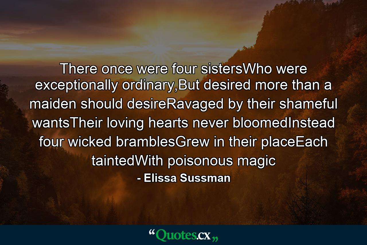 There once were four sistersWho were exceptionally ordinary,But desired more than a maiden should desireRavaged by their shameful wantsTheir loving hearts never bloomedInstead four wicked bramblesGrew in their placeEach taintedWith poisonous magic - Quote by Elissa Sussman