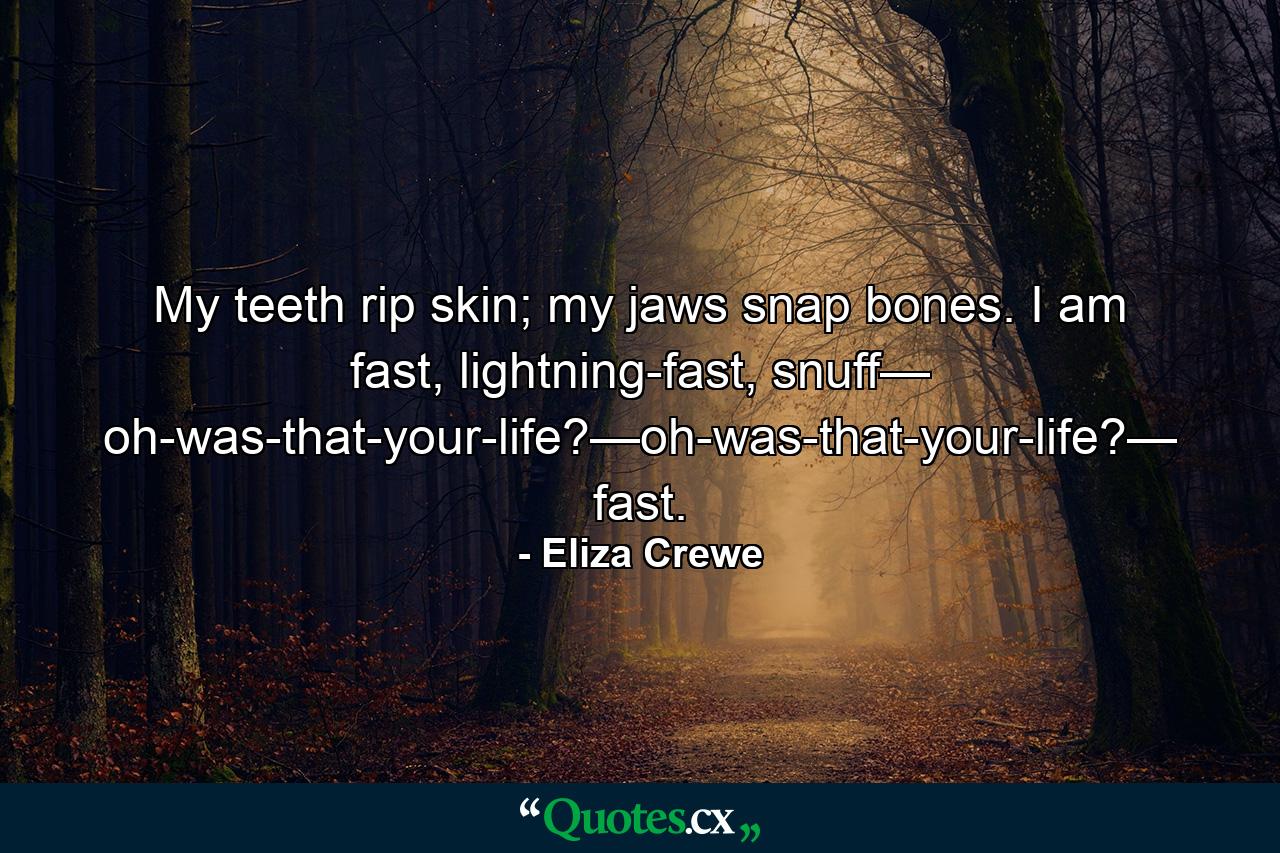 My teeth rip skin; my jaws snap bones. I am fast, lightning-fast, snuff— oh-was-that-your-life?—oh-was-that-your-life?— fast. - Quote by Eliza Crewe