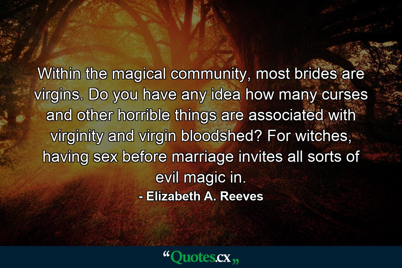 Within the magical community, most brides are virgins. Do you have any idea how many curses and other horrible things are associated with virginity and virgin bloodshed? For witches, having sex before marriage invites all sorts of evil magic in. - Quote by Elizabeth A. Reeves