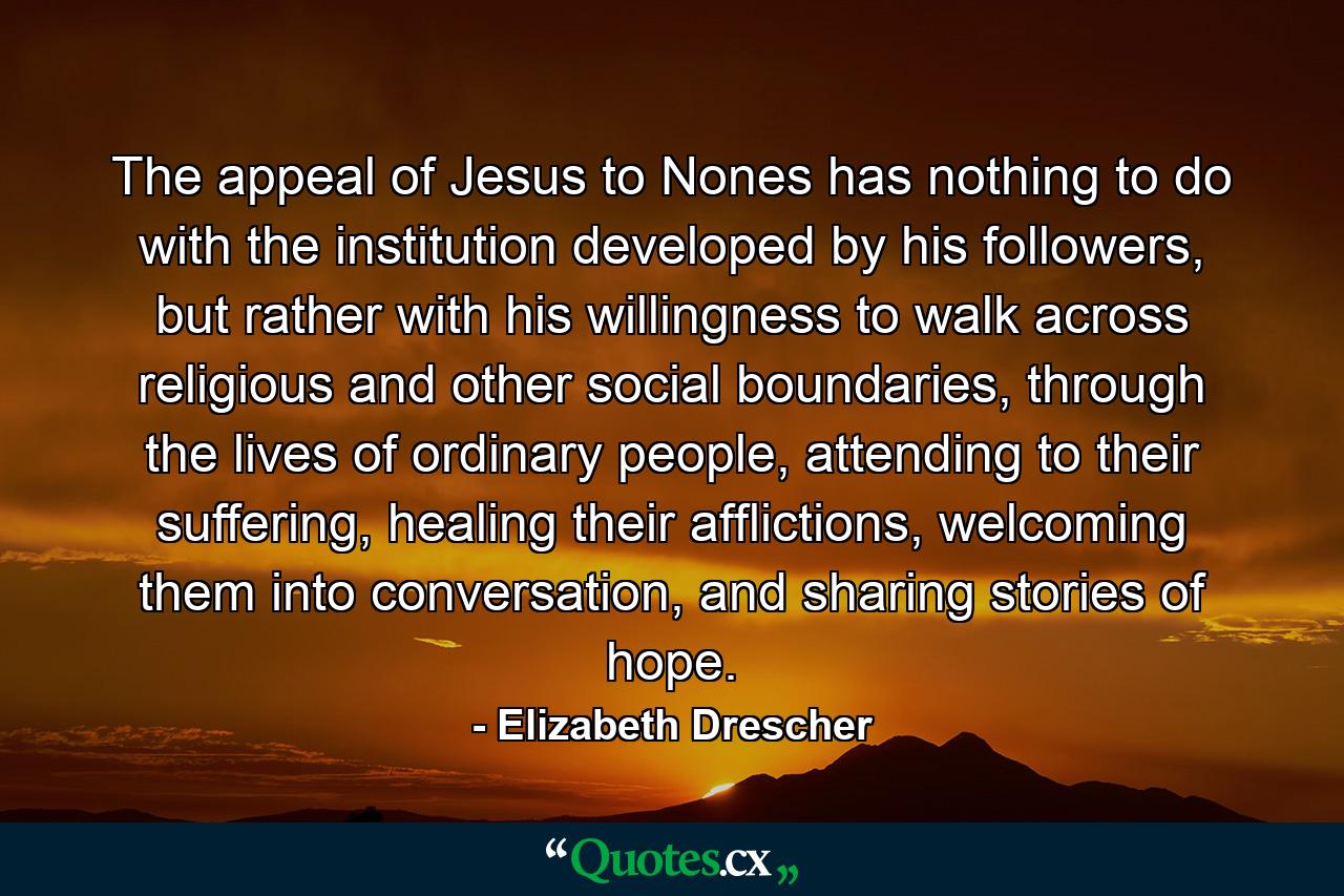 The appeal of Jesus to Nones has nothing to do with the institution developed by his followers, but rather with his willingness to walk across religious and other social boundaries, through the lives of ordinary people, attending to their suffering, healing their afflictions, welcoming them into conversation, and sharing stories of hope. - Quote by Elizabeth Drescher