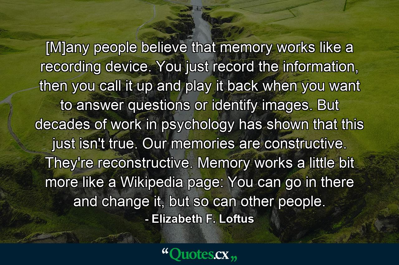 [M]any people believe that memory works like a recording device. You just record the information, then you call it up and play it back when you want to answer questions or identify images. But decades of work in psychology has shown that this just isn't true. Our memories are constructive. They're reconstructive. Memory works a little bit more like a Wikipedia page: You can go in there and change it, but so can other people. - Quote by Elizabeth F. Loftus