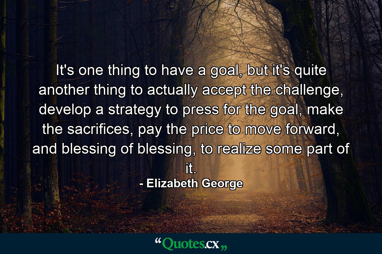 It's one thing to have a goal, but it's quite another thing to actually accept the challenge, develop a strategy to press for the goal, make the sacrifices, pay the price to move forward, and blessing of blessing, to realize some part of it. - Quote by Elizabeth George