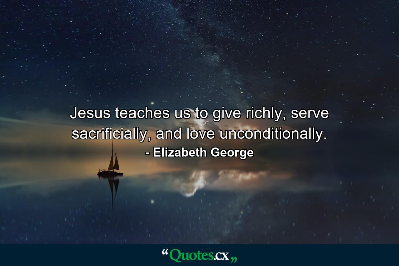 Jesus teaches us to give richly, serve sacrificially, and love unconditionally. - Quote by Elizabeth George