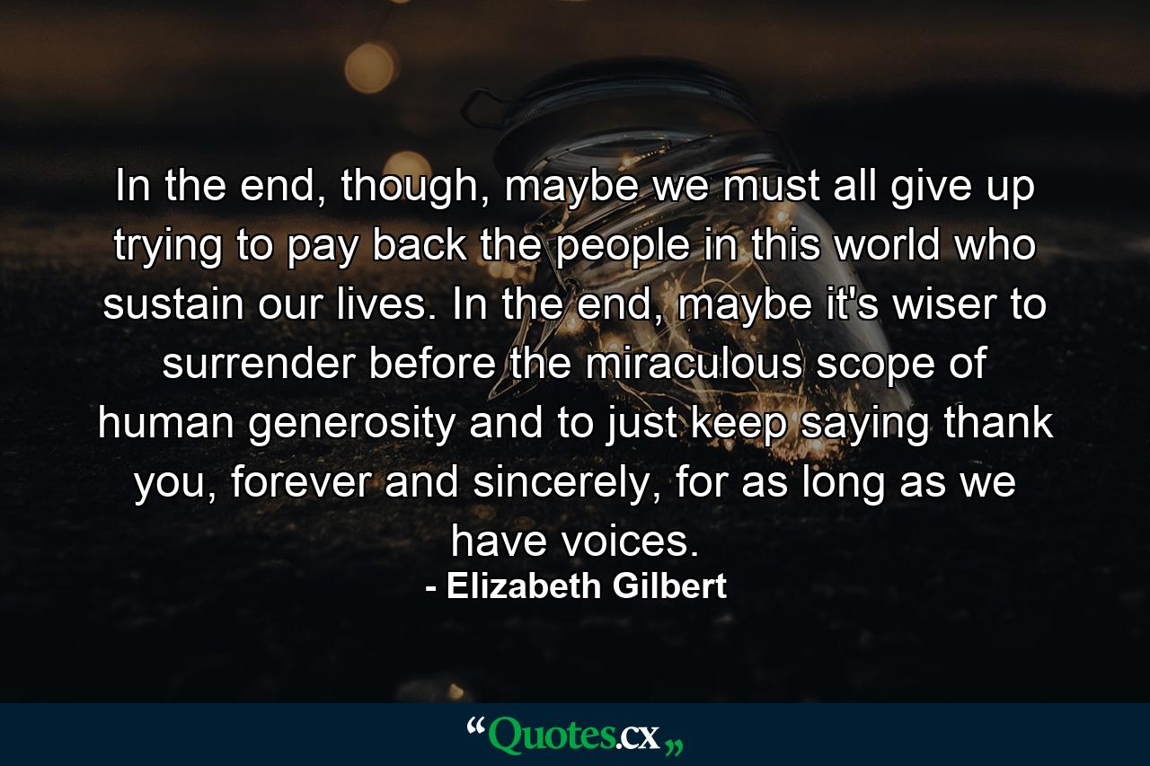 In the end, though, maybe we must all give up trying to pay back the people in this world who sustain our lives. In the end, maybe it's wiser to surrender before the miraculous scope of human generosity and to just keep saying thank you, forever and sincerely, for as long as we have voices. - Quote by Elizabeth Gilbert