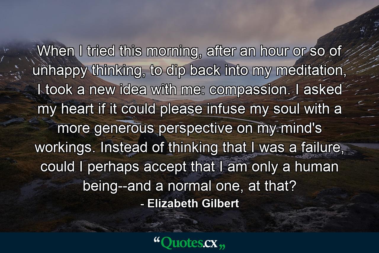 When I tried this morning, after an hour or so of unhappy thinking, to dip back into my meditation, I took a new idea with me: compassion. I asked my heart if it could please infuse my soul with a more generous perspective on my mind's workings. Instead of thinking that I was a failure, could I perhaps accept that I am only a human being--and a normal one, at that? - Quote by Elizabeth Gilbert