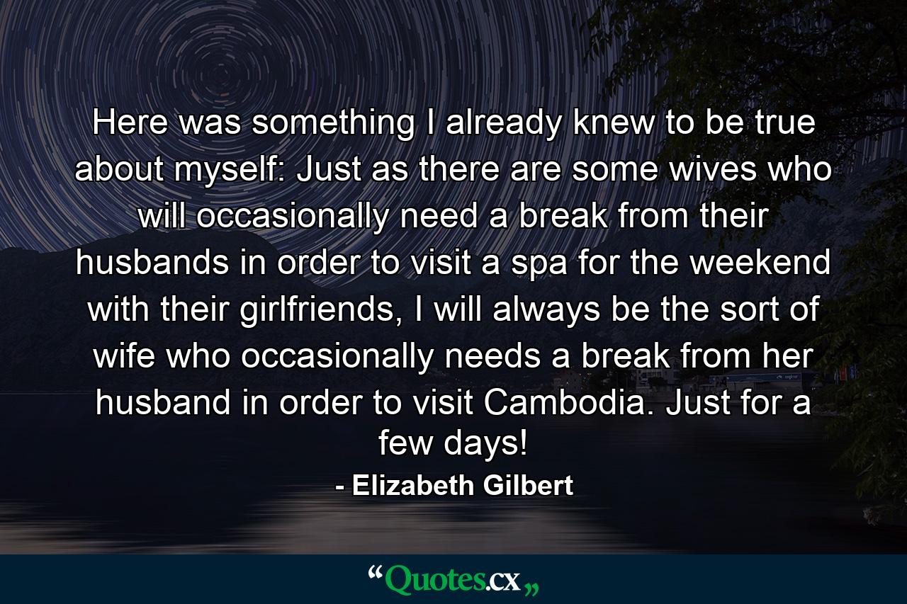 Here was something I already knew to be true about myself: Just as there are some wives who will occasionally need a break from their husbands in order to visit a spa for the weekend with their girlfriends, I will always be the sort of wife who occasionally needs a break from her husband in order to visit Cambodia. Just for a few days! - Quote by Elizabeth Gilbert