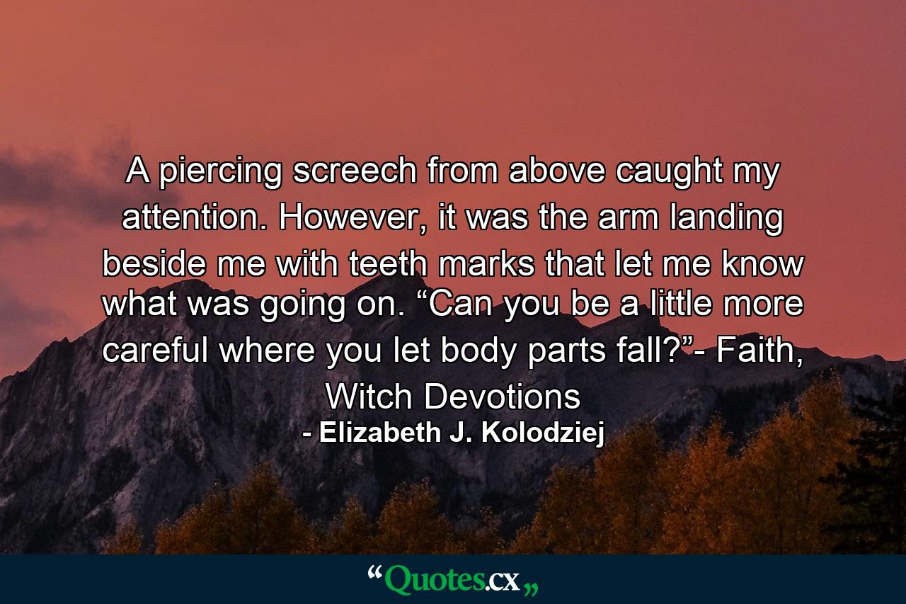 A piercing screech from above caught my attention. However, it was the arm landing beside me with teeth marks that let me know what was going on. “Can you be a little more careful where you let body parts fall?”- Faith, Witch Devotions - Quote by Elizabeth J. Kolodziej