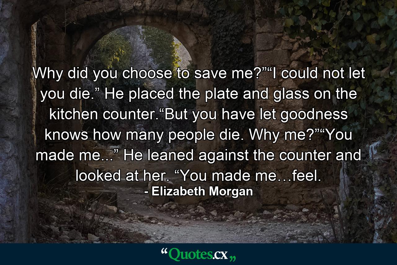 Why did you choose to save me?”“I could not let you die.” He placed the plate and glass on the kitchen counter.“But you have let goodness knows how many people die. Why me?”“You made me...” He leaned against the counter and looked at her. “You made me…feel. - Quote by Elizabeth Morgan