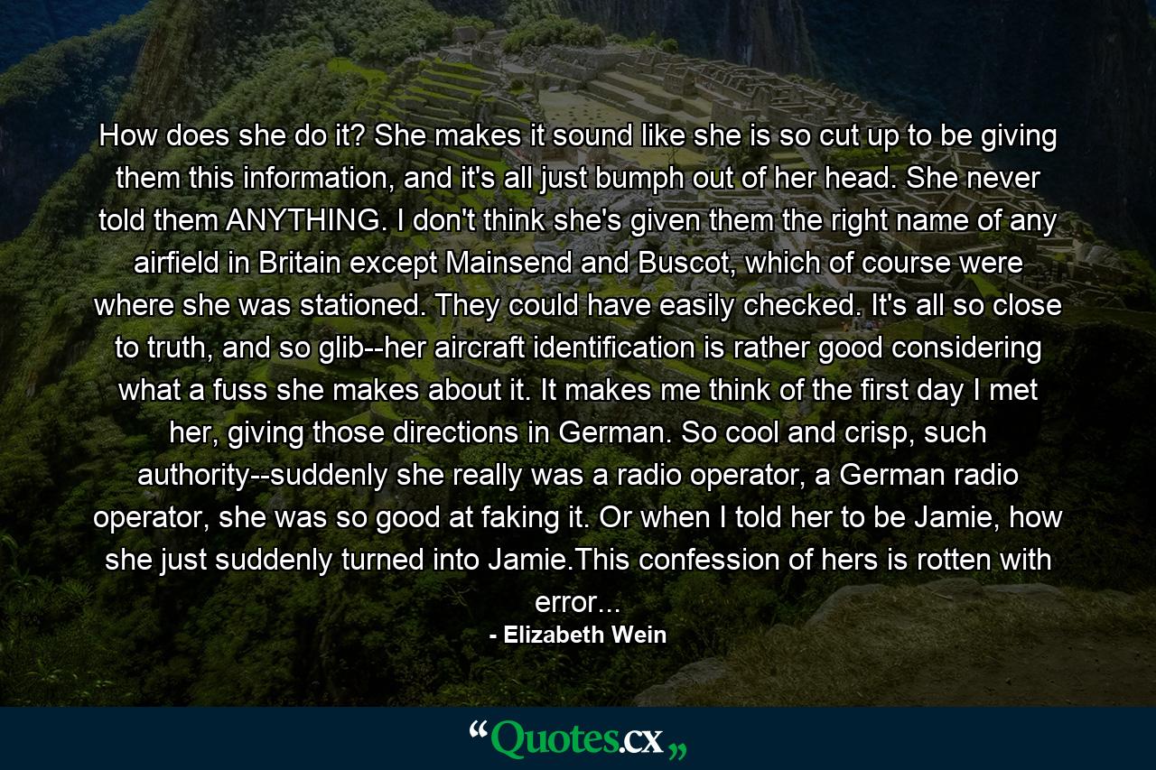 How does she do it? She makes it sound like she is so cut up to be giving them this information, and it's all just bumph out of her head. She never told them ANYTHING. I don't think she's given them the right name of any airfield in Britain except Mainsend and Buscot, which of course were where she was stationed. They could have easily checked. It's all so close to truth, and so glib--her aircraft identification is rather good considering what a fuss she makes about it. It makes me think of the first day I met her, giving those directions in German. So cool and crisp, such authority--suddenly she really was a radio operator, a German radio operator, she was so good at faking it. Or when I told her to be Jamie, how she just suddenly turned into Jamie.This confession of hers is rotten with error... - Quote by Elizabeth Wein