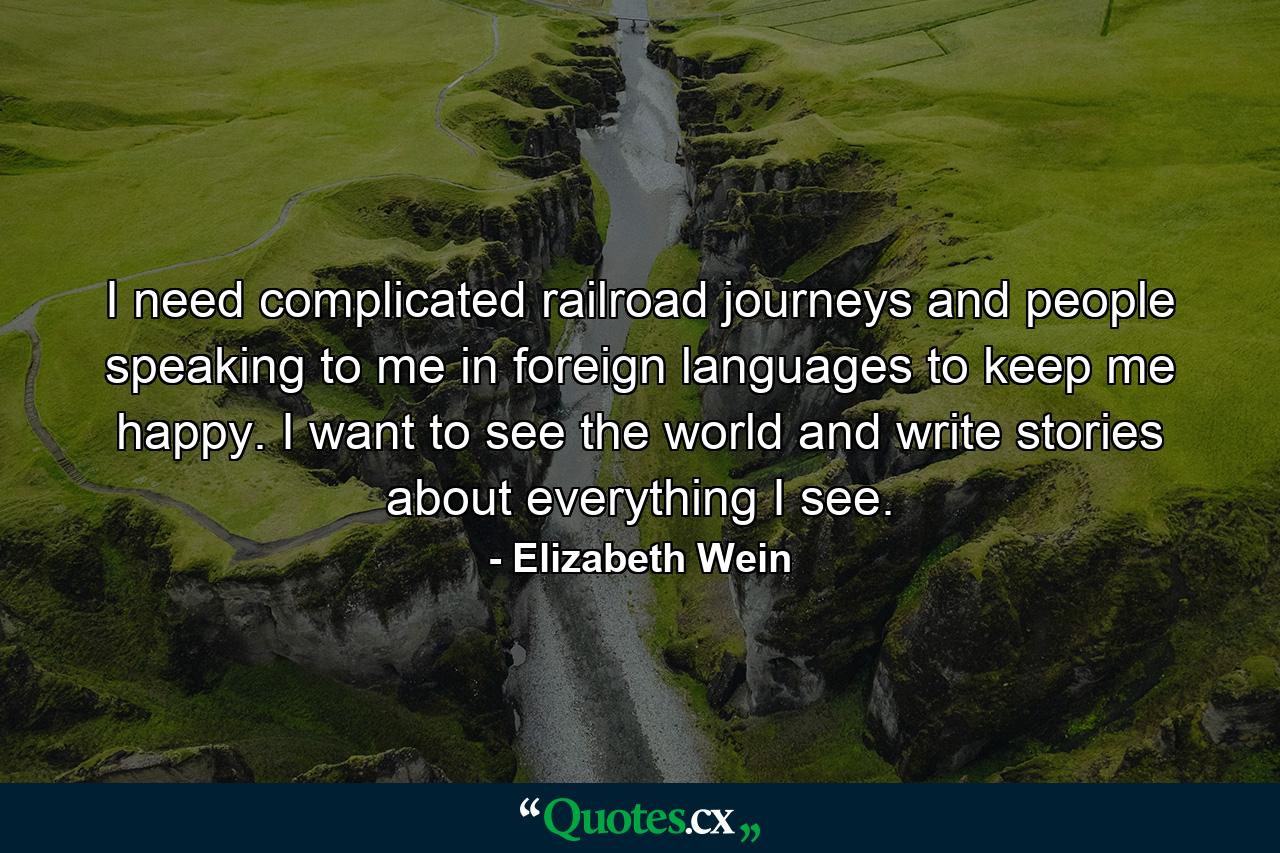 I need complicated railroad journeys and people speaking to me in foreign languages to keep me happy. I want to see the world and write stories about everything I see. - Quote by Elizabeth Wein