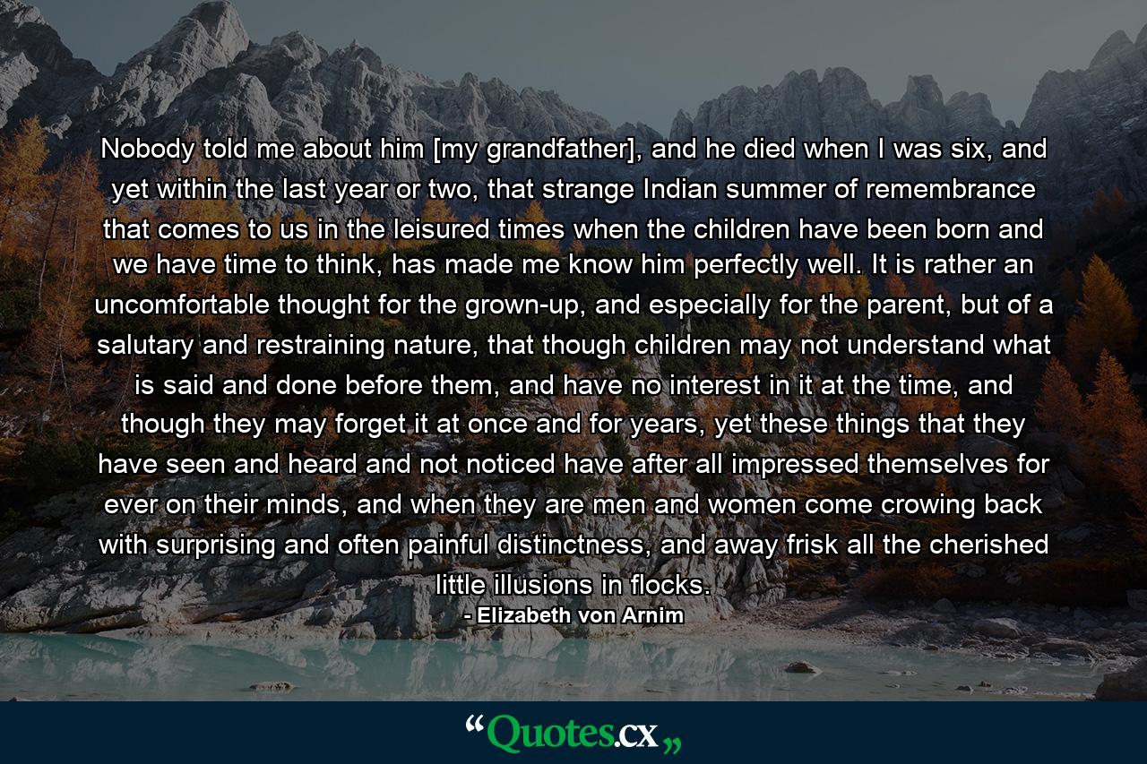 Nobody told me about him [my grandfather], and he died when I was six, and yet within the last year or two, that strange Indian summer of remembrance that comes to us in the leisured times when the children have been born and we have time to think, has made me know him perfectly well. It is rather an uncomfortable thought for the grown-up, and especially for the parent, but of a salutary and restraining nature, that though children may not understand what is said and done before them, and have no interest in it at the time, and though they may forget it at once and for years, yet these things that they have seen and heard and not noticed have after all impressed themselves for ever on their minds, and when they are men and women come crowing back with surprising and often painful distinctness, and away frisk all the cherished little illusions in flocks. - Quote by Elizabeth von Arnim