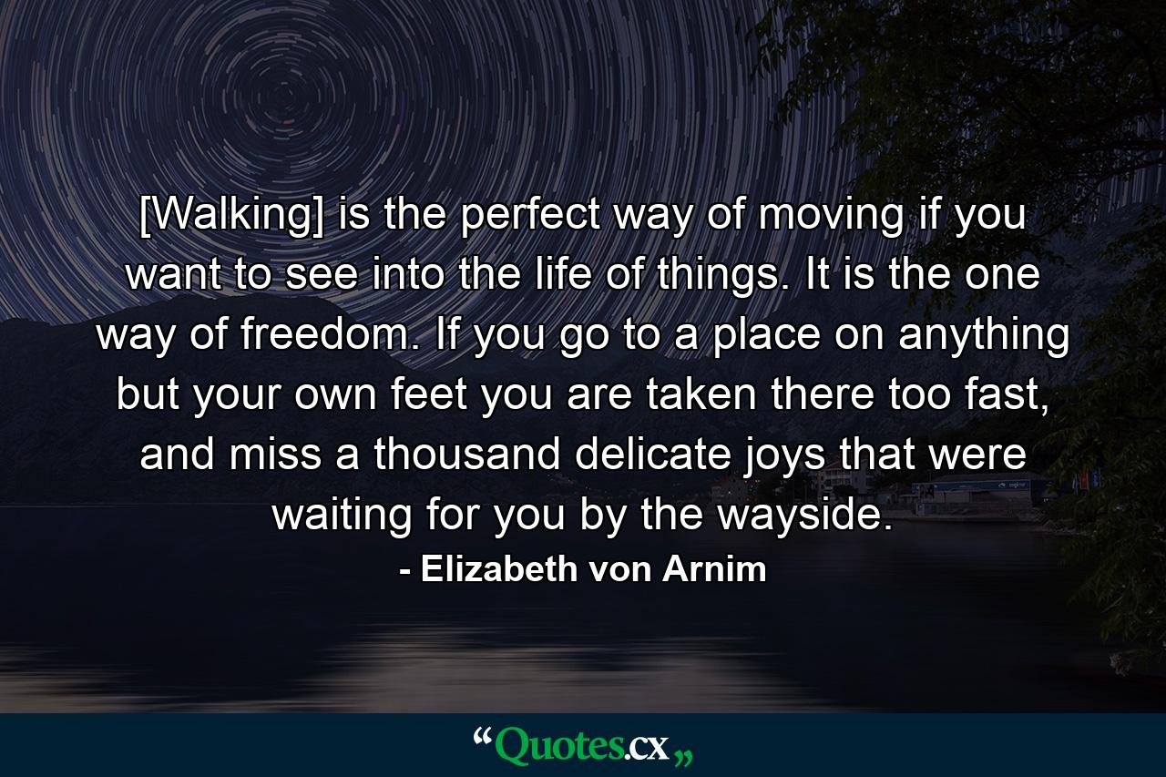 [Walking] is the perfect way of moving if you want to see into the life of things. It is the one way of freedom. If you go to a place on anything but your own feet you are taken there too fast, and miss a thousand delicate joys that were waiting for you by the wayside. - Quote by Elizabeth von Arnim