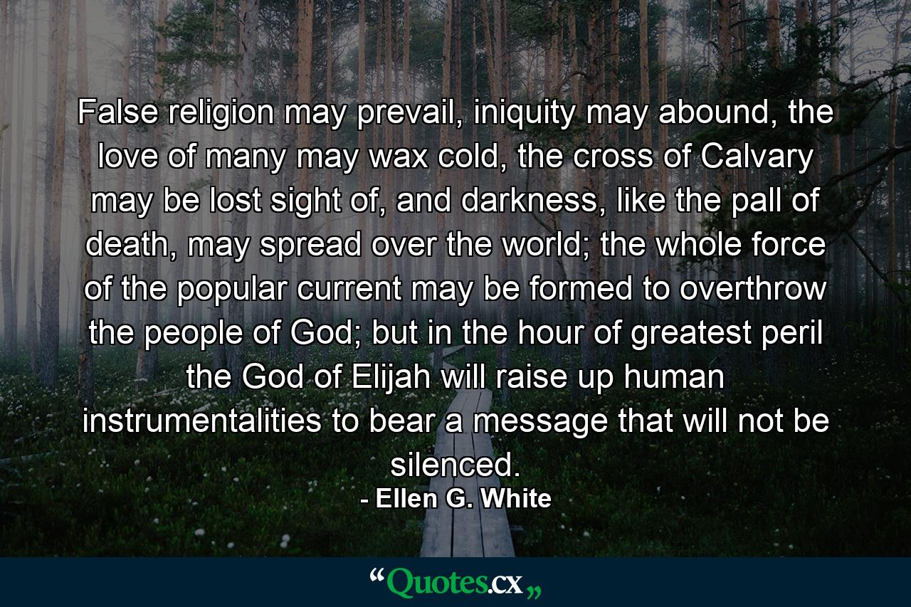 False religion may prevail, iniquity may abound, the love of many may wax cold, the cross of Calvary may be lost sight of, and darkness, like the pall of death, may spread over the world; the whole force of the popular current may be formed to overthrow the people of God; but in the hour of greatest peril the God of Elijah will raise up human instrumentalities to bear a message that will not be silenced. - Quote by Ellen G. White