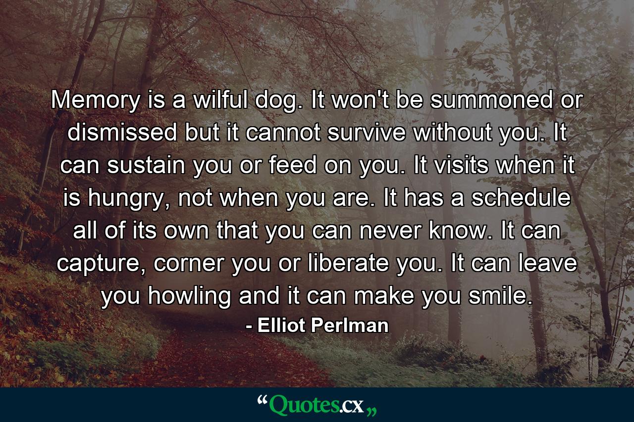 Memory is a wilful dog. It won't be summoned or dismissed but it cannot survive without you. It can sustain you or feed on you. It visits when it is hungry, not when you are. It has a schedule all of its own that you can never know. It can capture, corner you or liberate you. It can leave you howling and it can make you smile. - Quote by Elliot Perlman