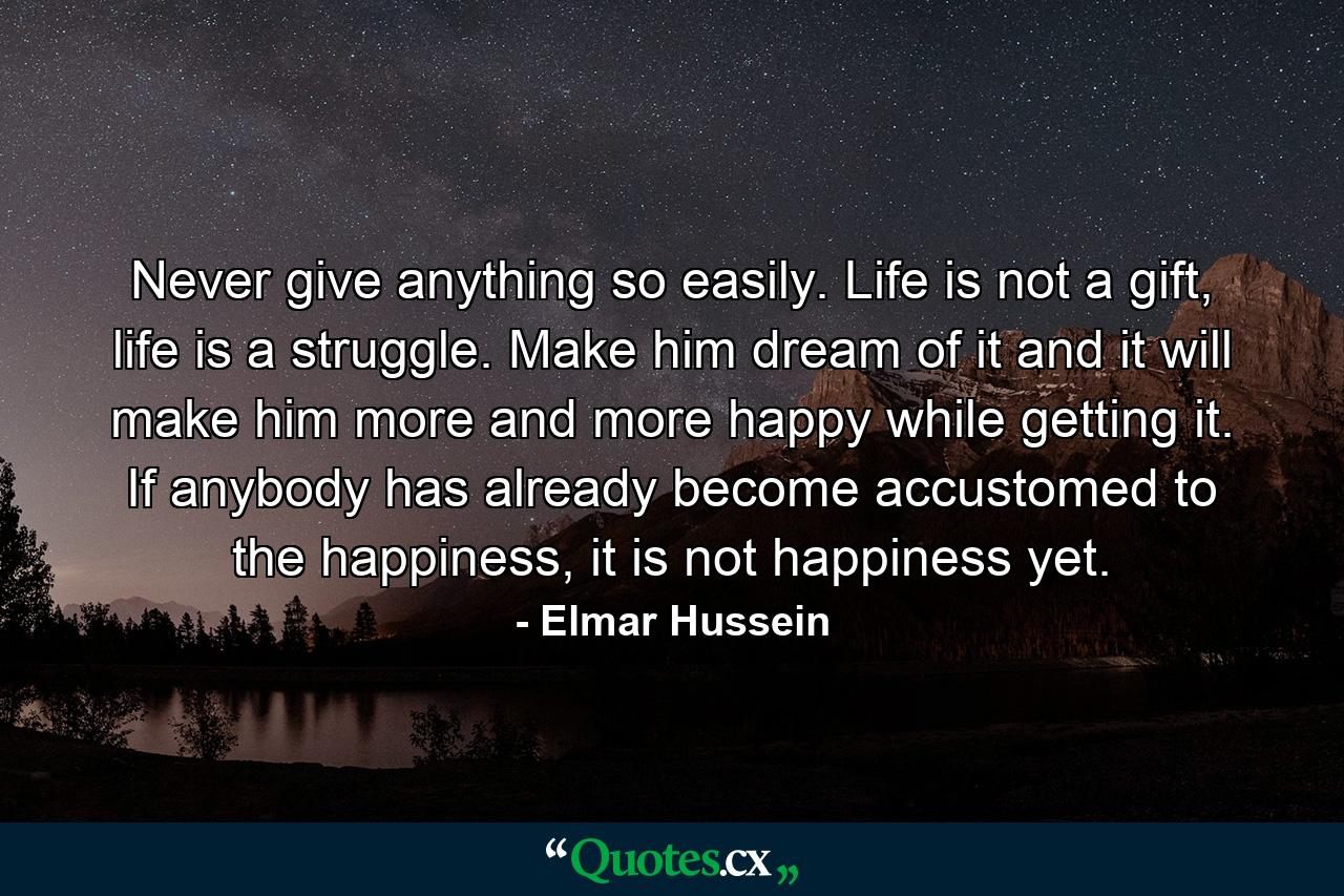 Never give anything so easily. Life is not a gift, life is a struggle. Make him dream of it and it will make him more and more happy while getting it. If anybody has already become accustomed to the happiness, it is not happiness yet. - Quote by Elmar Hussein