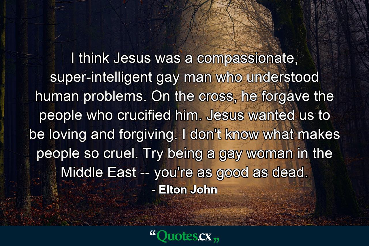 I think Jesus was a compassionate, super-intelligent gay man who understood human problems. On the cross, he forgave the people who crucified him. Jesus wanted us to be loving and forgiving. I don't know what makes people so cruel. Try being a gay woman in the Middle East -- you're as good as dead. - Quote by Elton John