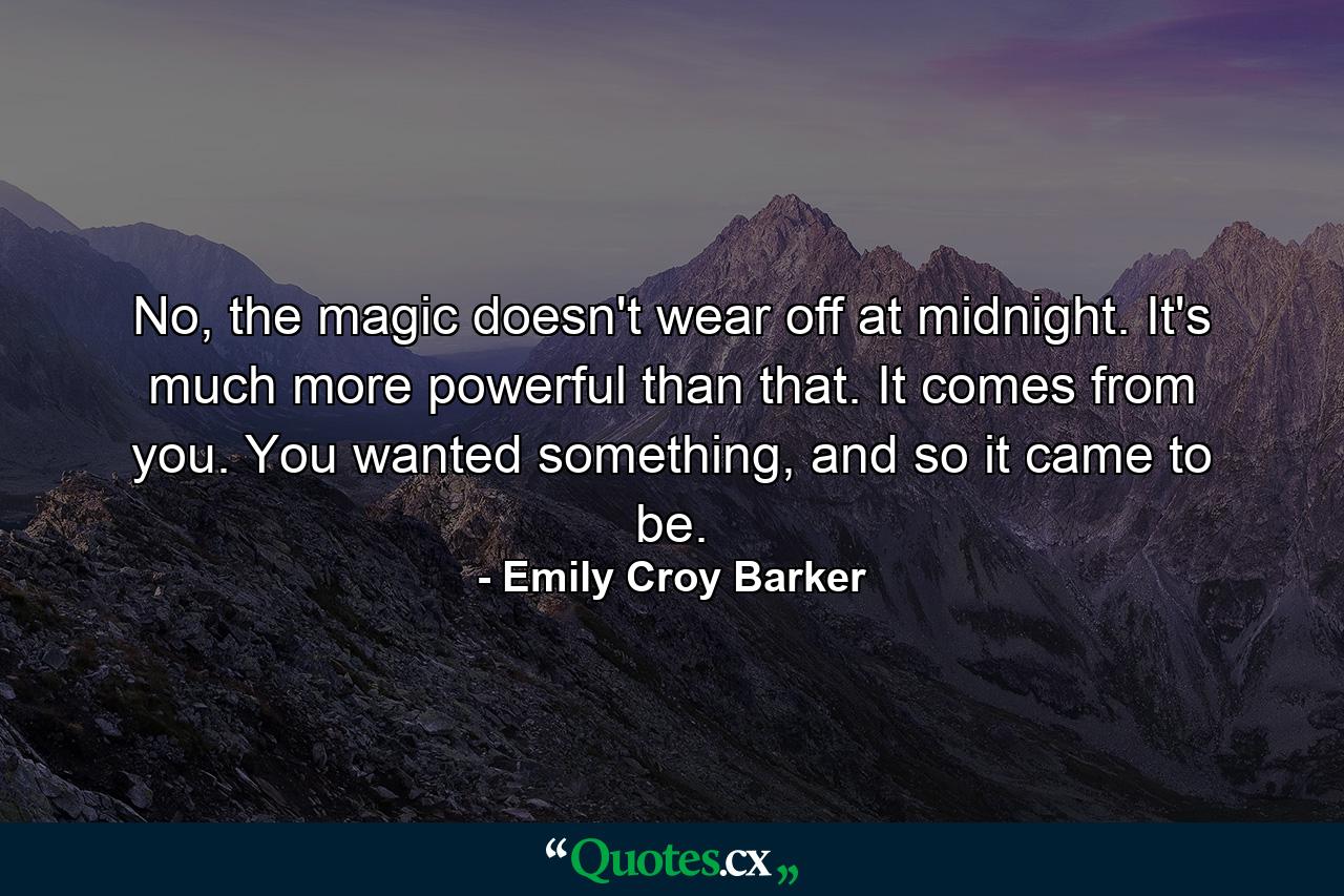 No, the magic doesn't wear off at midnight. It's much more powerful than that. It comes from you. You wanted something, and so it came to be. - Quote by Emily Croy Barker