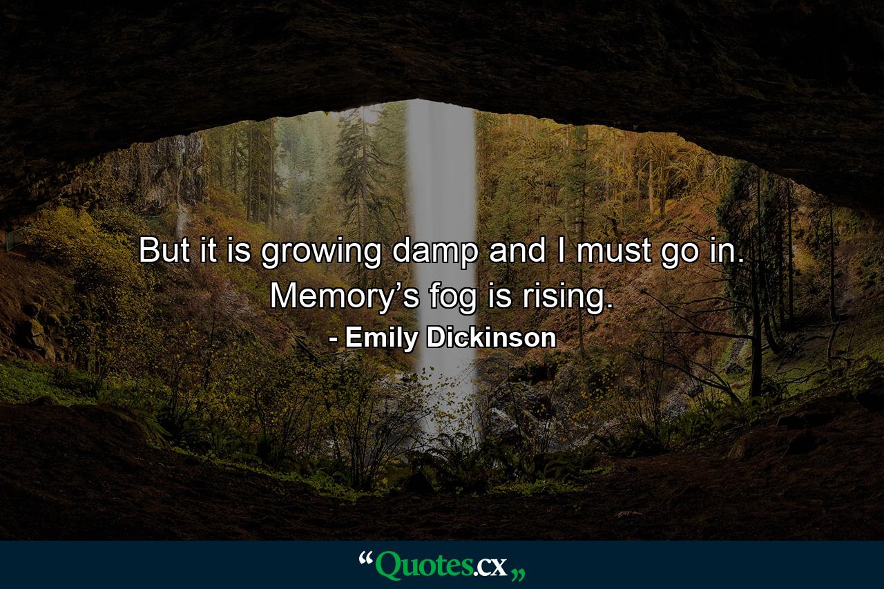 But it is growing damp and I must go in. Memory’s fog is rising. - Quote by Emily Dickinson