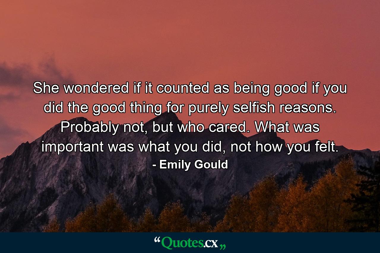 She wondered if it counted as being good if you did the good thing for purely selfish reasons. Probably not, but who cared. What was important was what you did, not how you felt. - Quote by Emily Gould