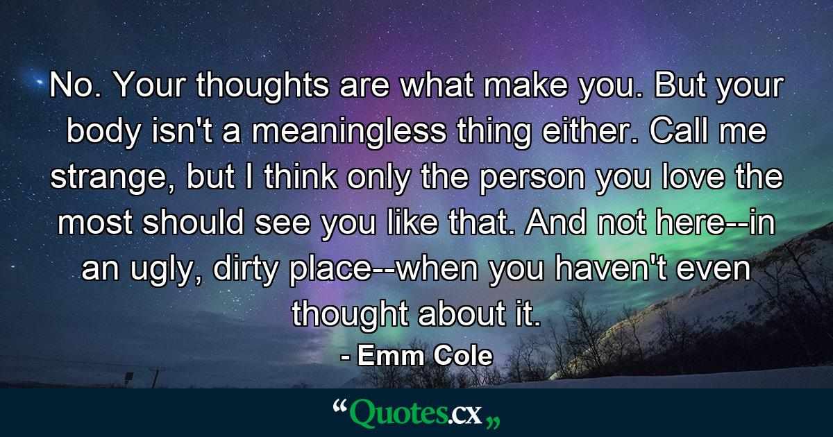 No. Your thoughts are what make you. But your body isn't a meaningless thing either. Call me strange, but I think only the person you love the most should see you like that. And not here--in an ugly, dirty place--when you haven't even thought about it. - Quote by Emm Cole