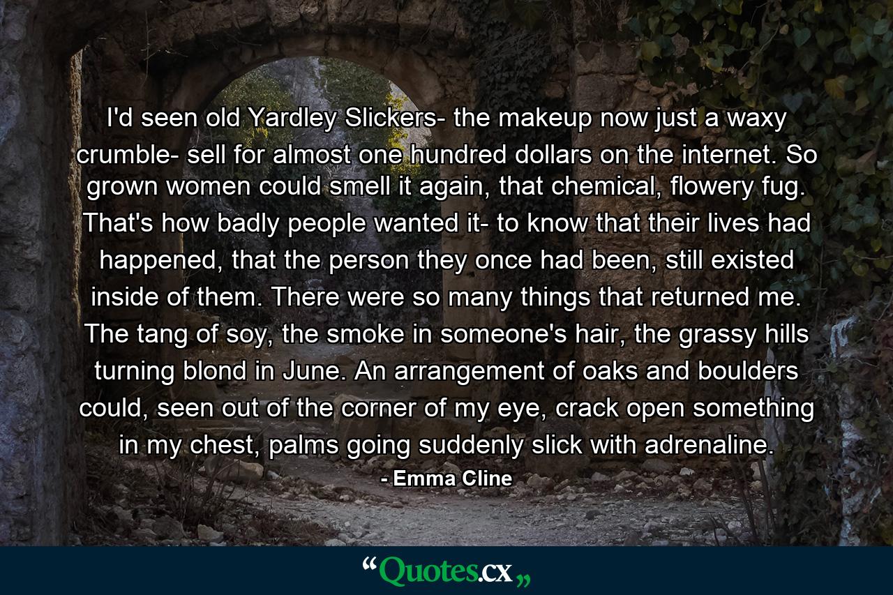 I'd seen old Yardley Slickers- the makeup now just a waxy crumble- sell for almost one hundred dollars on the internet. So grown women could smell it again, that chemical, flowery fug. That's how badly people wanted it- to know that their lives had happened, that the person they once had been, still existed inside of them. There were so many things that returned me. The tang of soy, the smoke in someone's hair, the grassy hills turning blond in June. An arrangement of oaks and boulders could, seen out of the corner of my eye, crack open something in my chest, palms going suddenly slick with adrenaline. - Quote by Emma Cline