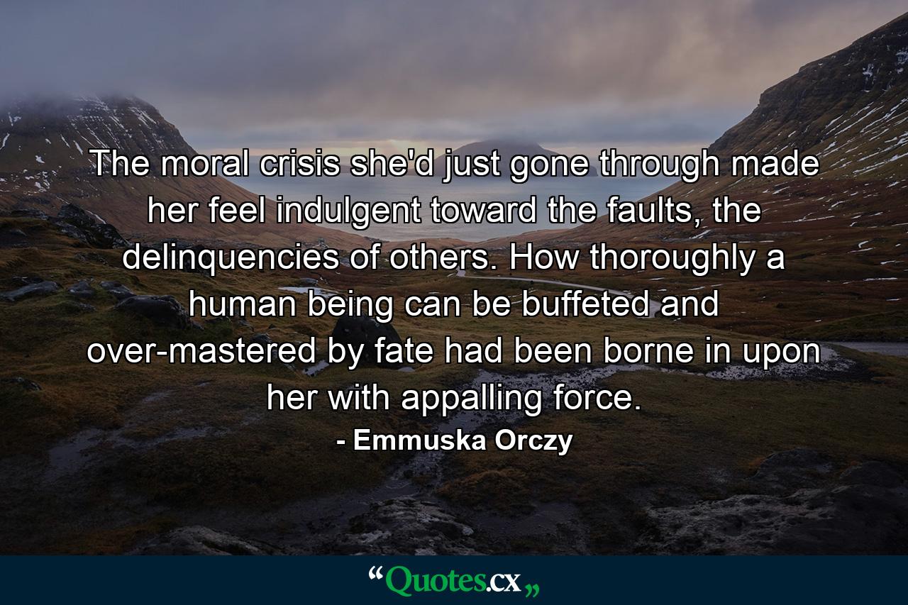 The moral crisis she'd just gone through made her feel indulgent toward the faults, the delinquencies of others. How thoroughly a human being can be buffeted and over-mastered by fate had been borne in upon her with appalling force. - Quote by Emmuska Orczy