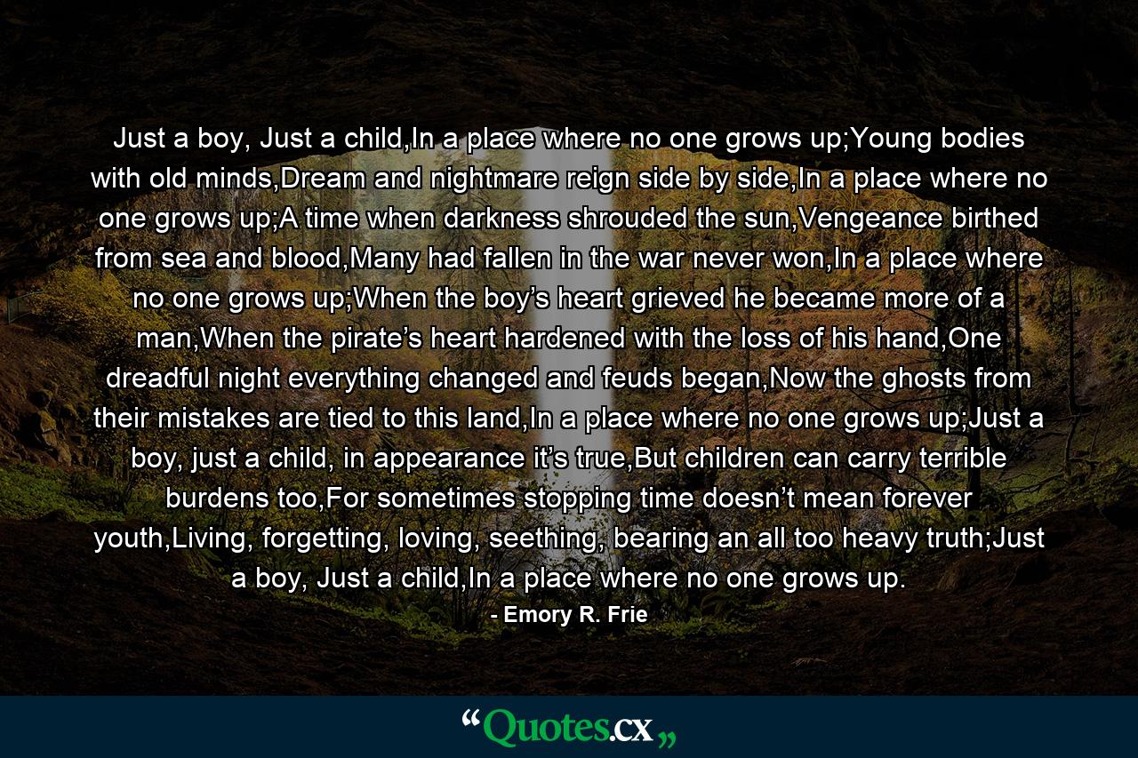 Just a boy, Just a child,In a place where no one grows up;Young bodies with old minds,Dream and nightmare reign side by side,In a place where no one grows up;A time when darkness shrouded the sun,Vengeance birthed from sea and blood,Many had fallen in the war never won,In a place where no one grows up;When the boy’s heart grieved he became more of a man,When the pirate’s heart hardened with the loss of his hand,One dreadful night everything changed and feuds began,Now the ghosts from their mistakes are tied to this land,In a place where no one grows up;Just a boy, just a child, in appearance it’s true,But children can carry terrible burdens too,For sometimes stopping time doesn’t mean forever youth,Living, forgetting, loving, seething, bearing an all too heavy truth;Just a boy, Just a child,In a place where no one grows up. - Quote by Emory R. Frie