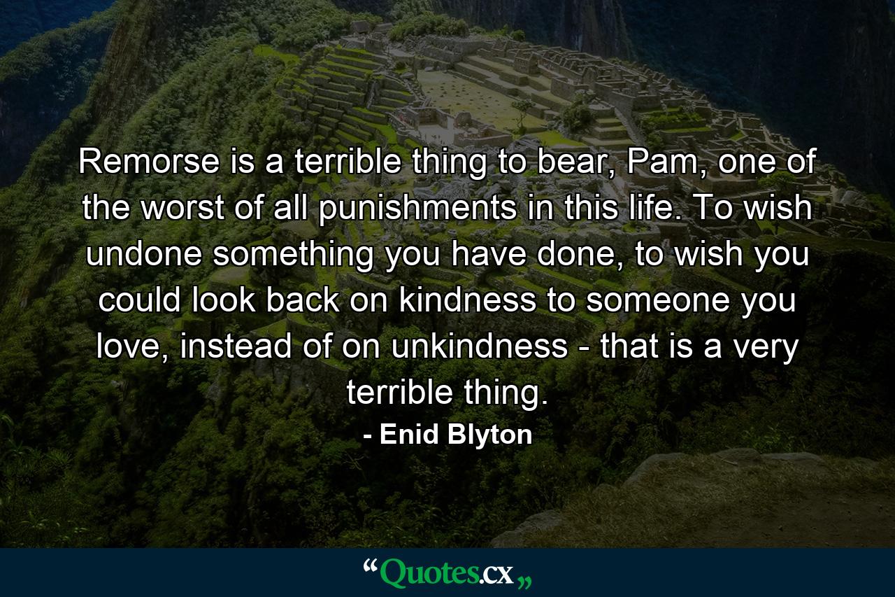 Remorse is a terrible thing to bear, Pam, one of the worst of all punishments in this life. To wish undone something you have done, to wish you could look back on kindness to someone you love, instead of on unkindness - that is a very terrible thing. - Quote by Enid Blyton