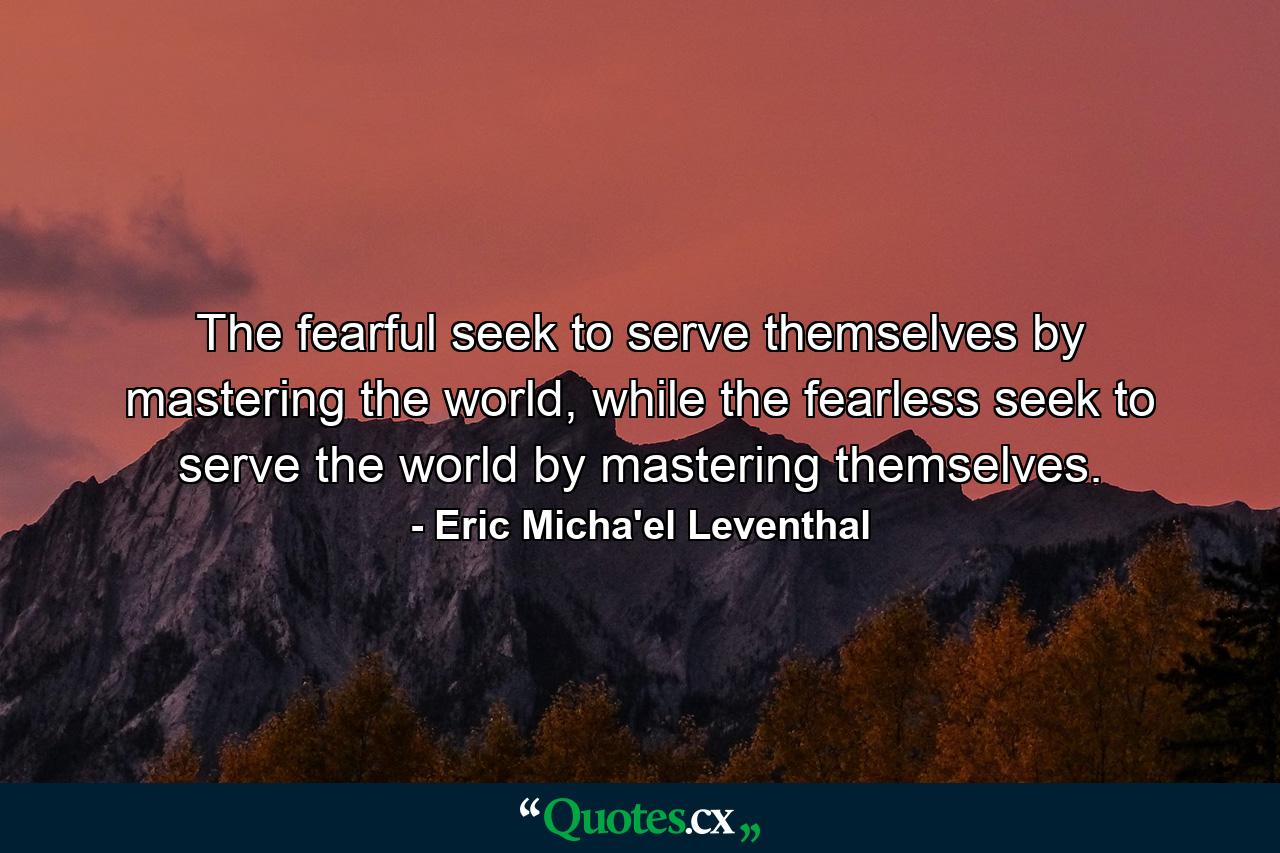 The fearful seek to serve themselves by mastering the world, while the fearless seek to serve the world by mastering themselves. - Quote by Eric Micha'el Leventhal