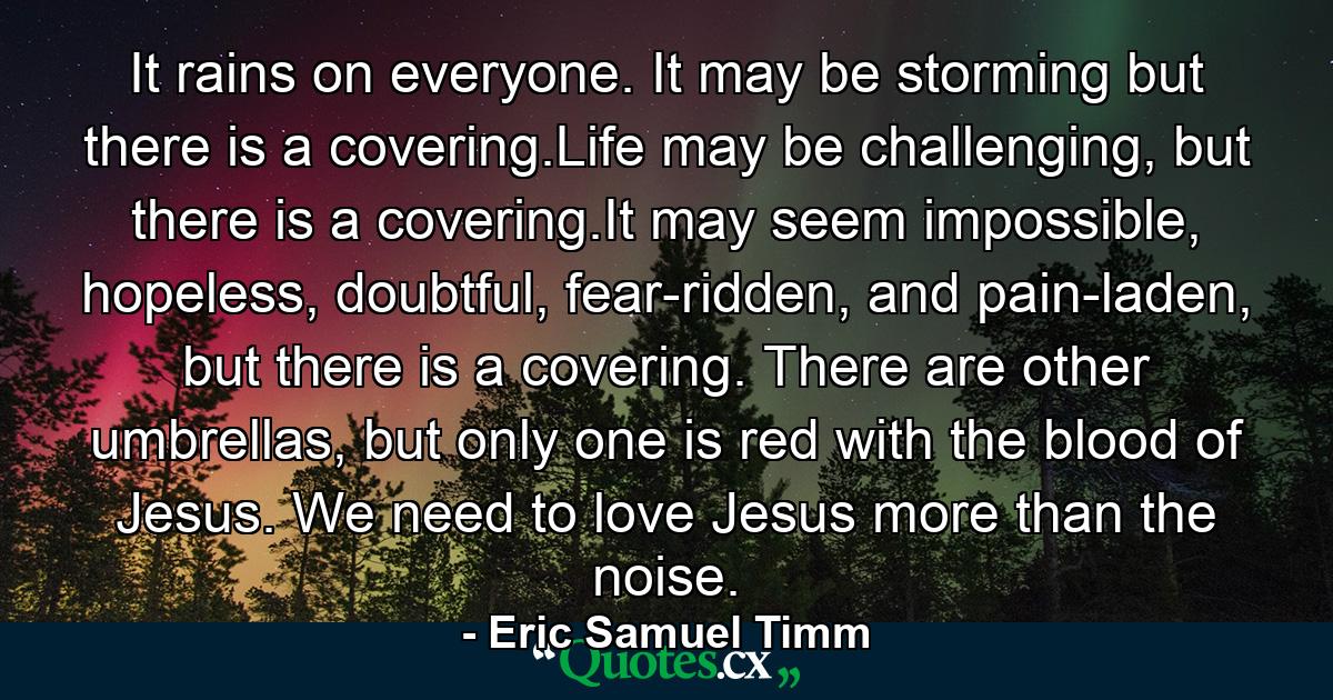 It rains on everyone. It may be storming but there is a covering.Life may be challenging, but there is a covering.It may seem impossible, hopeless, doubtful, fear-ridden, and pain-laden, but there is a covering. There are other umbrellas, but only one is red with the blood of Jesus. We need to love Jesus more than the noise. - Quote by Eric Samuel Timm