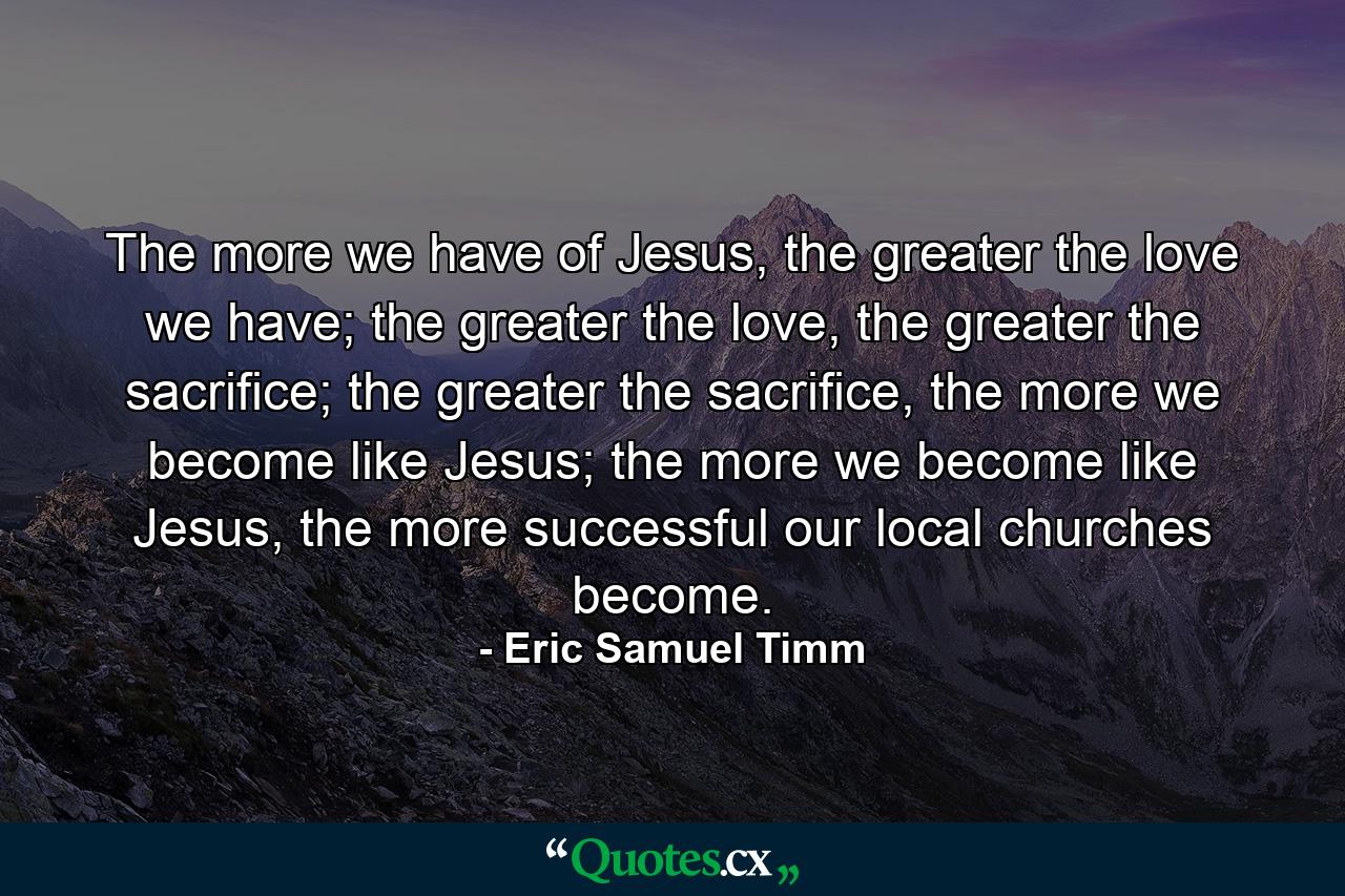 The more we have of Jesus, the greater the love we have; the greater the love, the greater the sacrifice; the greater the sacrifice, the more we become like Jesus; the more we become like Jesus, the more successful our local churches become. - Quote by Eric Samuel Timm