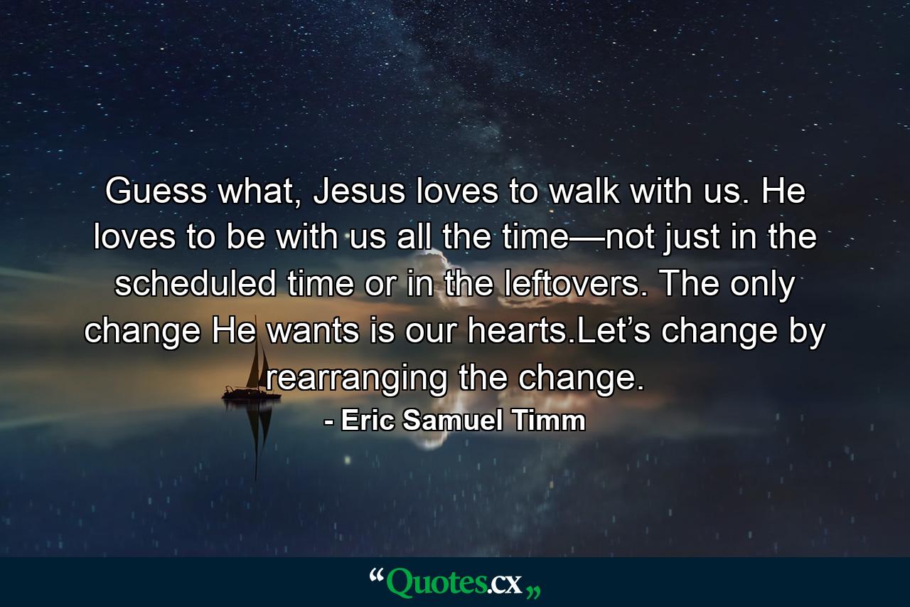 Guess what, Jesus loves to walk with us. He loves to be with us all the time—not just in the scheduled time or in the leftovers. The only change He wants is our hearts.Let’s change by rearranging the change. - Quote by Eric Samuel Timm