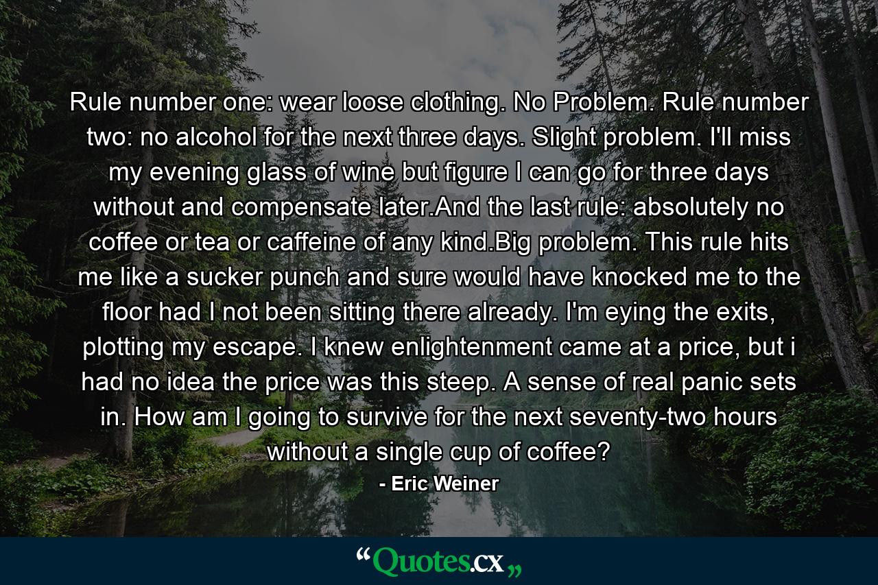 Rule number one: wear loose clothing. No Problem. Rule number two: no alcohol for the next three days. Slight problem. I'll miss my evening glass of wine but figure I can go for three days without and compensate later.And the last rule: absolutely no coffee or tea or caffeine of any kind.Big problem. This rule hits me like a sucker punch and sure would have knocked me to the floor had I not been sitting there already. I'm eying the exits, plotting my escape. I knew enlightenment came at a price, but i had no idea the price was this steep. A sense of real panic sets in. How am I going to survive for the next seventy-two hours without a single cup of coffee? - Quote by Eric Weiner